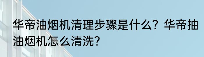 华帝油烟机清理步骤是什么?华帝抽油烟机怎么清洗?