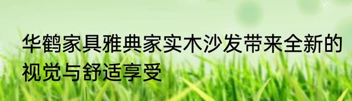 华鹤家具雅典家实木沙发带来全新的视觉与舒适享受