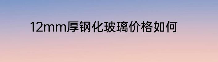12mm厚钢化玻璃价格如何