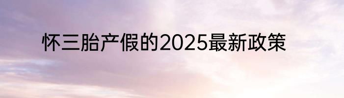 怀三胎产假的2025最新政策
