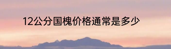 12公分国槐价格通常是多少