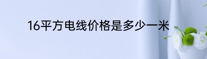 16平方电线价格是多少一米