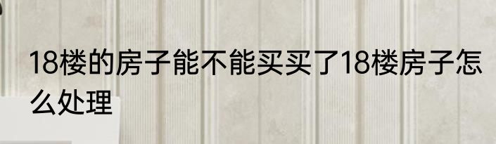 18楼的房子能不能买买了18楼房子怎么处理