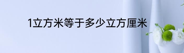 1立方米等于多少立方厘米