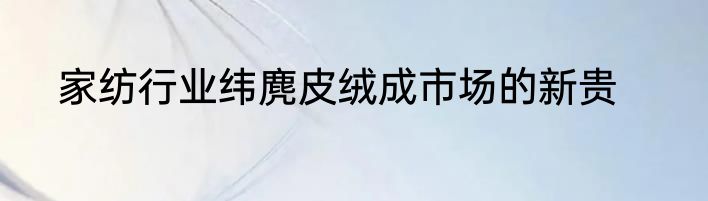 家纺行业纬麂皮绒成市场的新贵