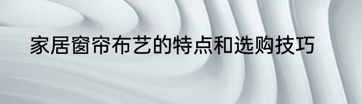 家居窗帘布艺的特点和选购技巧