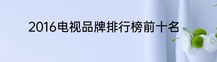 2016电视品牌排行榜前十名