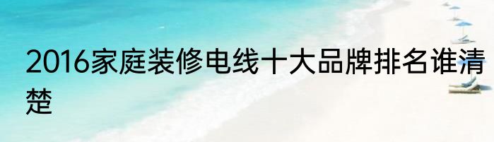 2016家庭装修电线十大品牌排名谁清楚