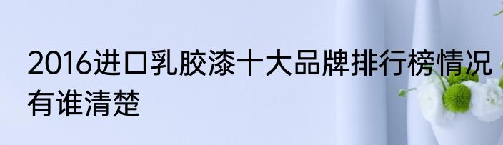 2016进口乳胶漆十大品牌排行榜情况有谁清楚