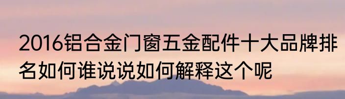 2016铝合金门窗五金配件十大品牌排名如何谁说说如何解释这个呢