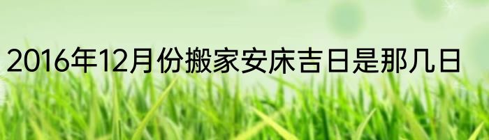 2016年12月份搬家安床吉日是那几日