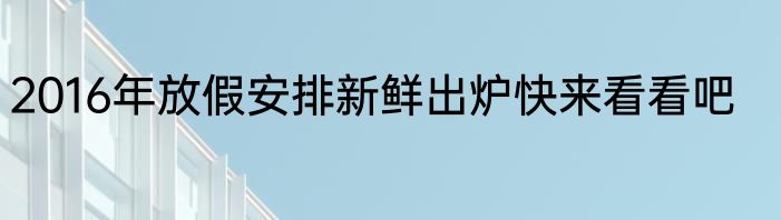 2016年放假安排新鲜出炉快来看看吧