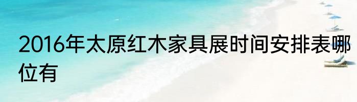 2016年太原红木家具展时间安排表哪位有