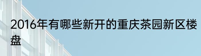 2016年有哪些新开的重庆茶园新区楼盘