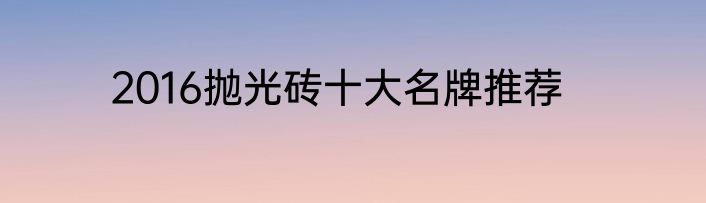 2016抛光砖十大名牌推荐