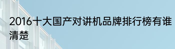 2016十大国产对讲机品牌排行榜有谁清楚