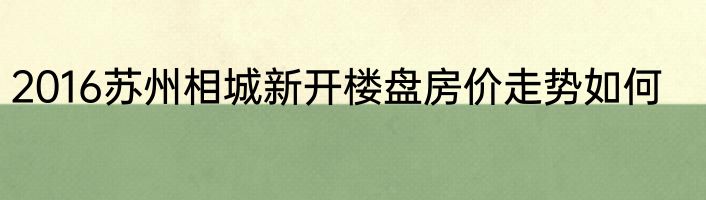 2016苏州相城新开楼盘房价走势如何