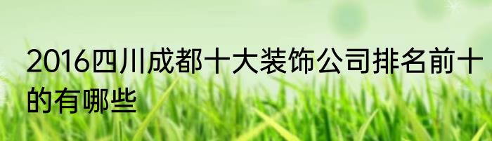 2016四川成都十大装饰公司排名前十的有哪些
