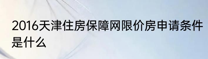 2016天津住房保障网限价房申请条件是什么