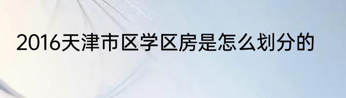2016天津市区学区房是怎么划分的