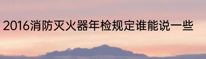 2016消防灭火器年检规定谁能说一些