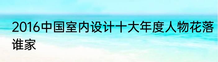 2016中国室内设计十大年度人物花落谁家