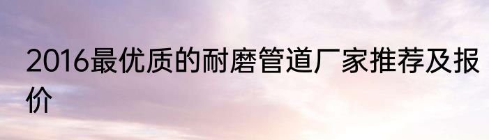 2016最优质的耐磨管道厂家推荐及报价