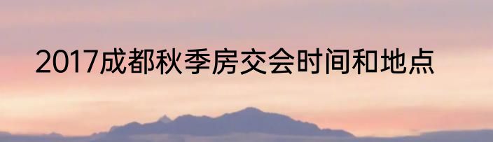 2017成都秋季房交会时间和地点