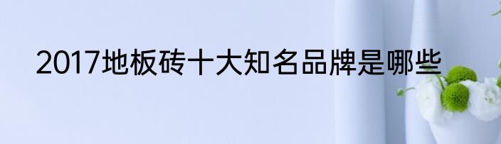 2017地板砖十大知名品牌是哪些