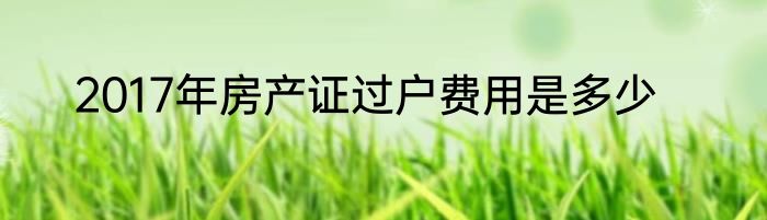 2017年房产证过户费用是多少