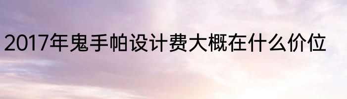2017年鬼手帕设计费大概在什么价位