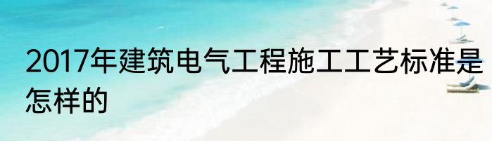 2017年建筑电气工程施工工艺标准是怎样的