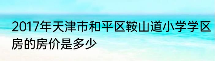 2017年天津市和平区鞍山道小学学区房的房价是多少