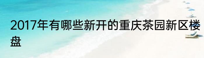 2017年有哪些新开的重庆茶园新区楼盘