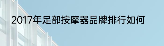 2017年足部按摩器品牌排行如何