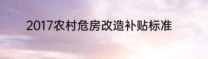 2017农村危房改造补贴标准