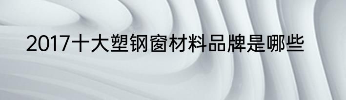 2017十大塑钢窗材料品牌是哪些