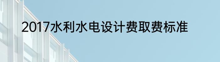 2017水利水电设计费取费标准