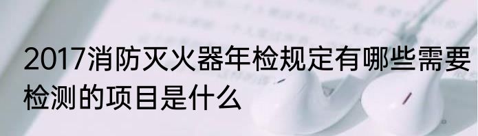 2017消防灭火器年检规定有哪些需要检测的项目是什么