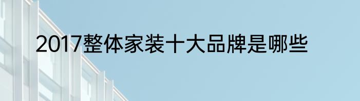 2017整体家装十大品牌是哪些