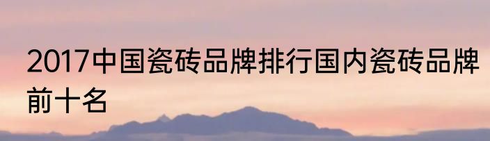 2017中国瓷砖品牌排行国内瓷砖品牌前十名
