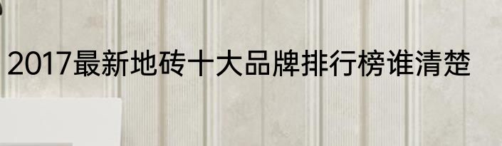 2017最新地砖十大品牌排行榜谁清楚
