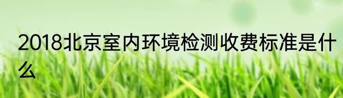 2018北京室内环境检测收费标准是什么