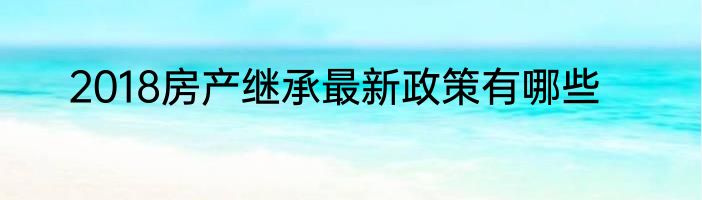 2018房产继承最新政策有哪些