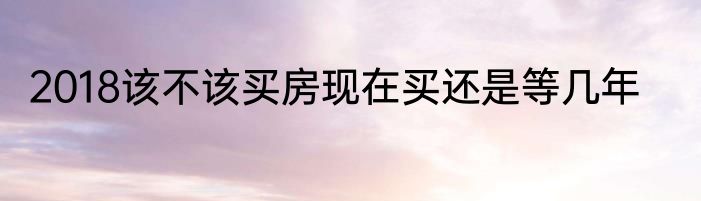 2018该不该买房现在买还是等几年