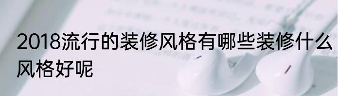 2018流行的装修风格有哪些装修什么风格好呢
