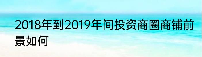2018年到2019年间投资商圈商铺前景如何