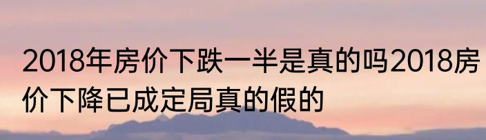 2018年房价下跌一半是真的吗2018房价下降已成定局真的假的