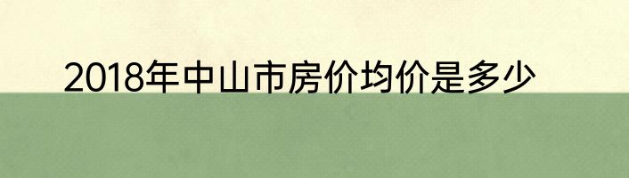 2018年中山市房价均价是多少