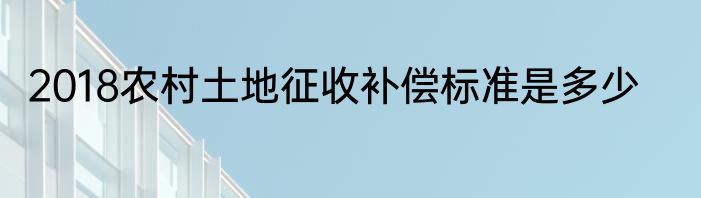 2018农村土地征收补偿标准是多少